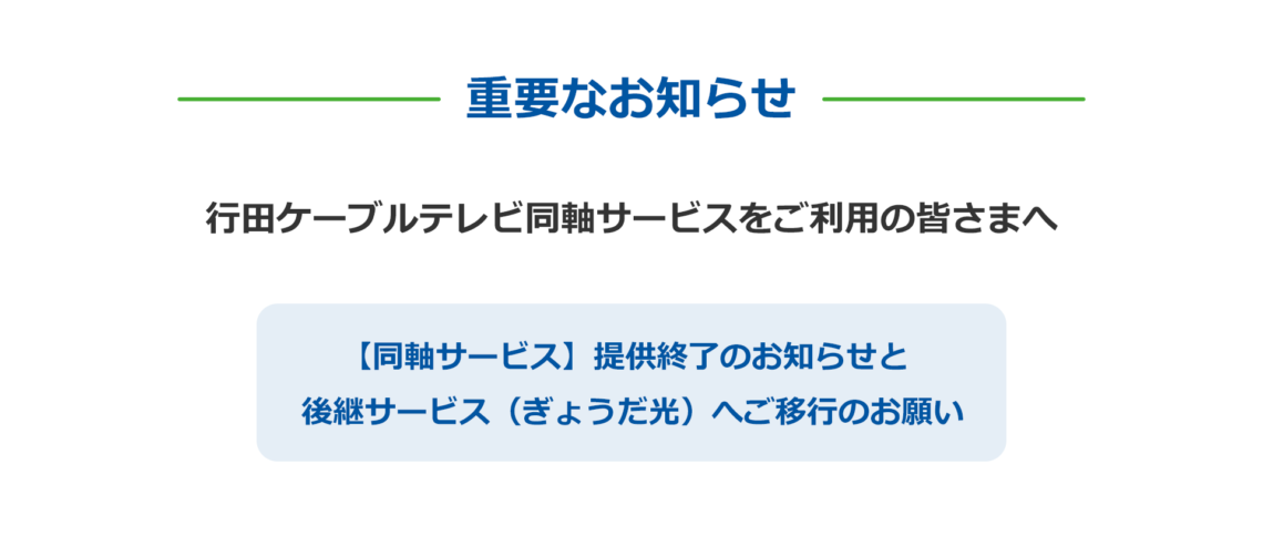 重要なお知らせ 行田ケーブルテレビ同軸サービスをご利用の皆さまへ 【同軸サービス】提供終了のお知らせと 後継サービス(ぎょうだ光)へご移行のお願い